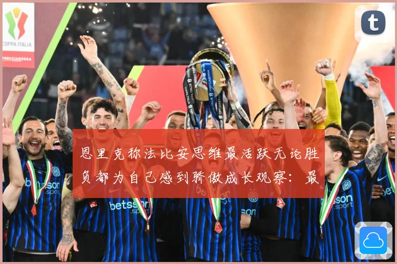 恩里克称法比安思维最活跃无论胜负都为自己感到骄傲成长观察：最新赛事动态与深度分析