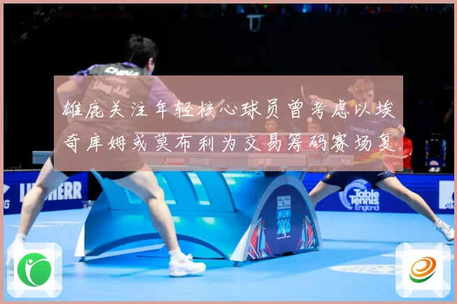 雄鹿关注年轻核心球员曾考虑以埃奇库姆或莫布利为交易筹码赛场复盘：最新赛事动态与深度分析
