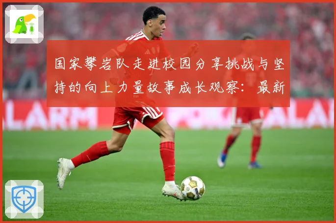 国家攀岩队走进校园分享挑战与坚持的向上力量故事成长观察：最新赛事动态与深度分析