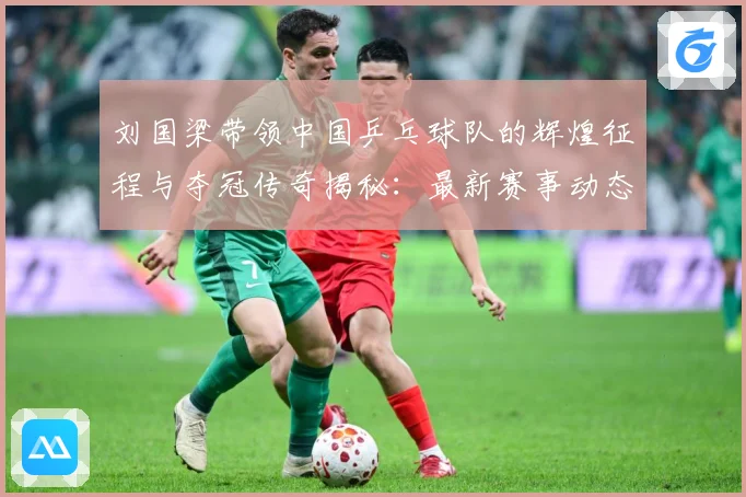 刘国梁带领中国乒乓球队的辉煌征程与夺冠传奇揭秘：最新赛事动态与深度分析