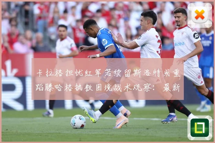 卡拉格担忧红军若续留斯洛特或重蹈滕哈格执教困境战术观察：最新赛事动态与深度分析
