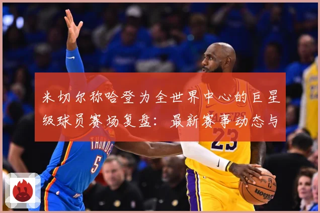 米切尔称哈登为全世界中心的巨星级球员赛场复盘：最新赛事动态与深度分析