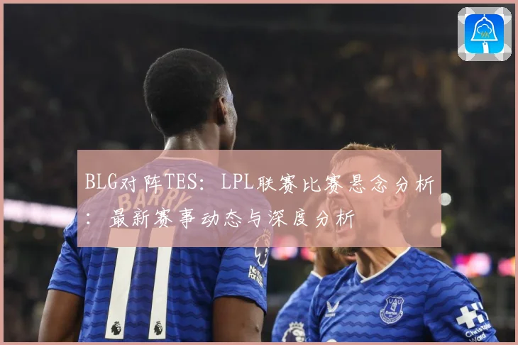 BLG对阵TES：LPL联赛比赛悬念分析：最新赛事动态与深度分析