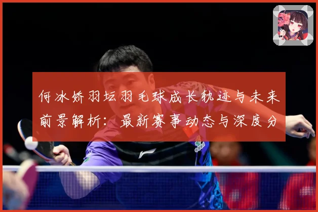 何冰娇羽坛羽毛球成长轨迹与未来前景解析：最新赛事动态与深度分析