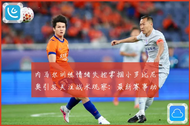 内马尔训练情绪失控掌掴小罗比尼奥引发关注战术观察：最新赛事动态与深度分析