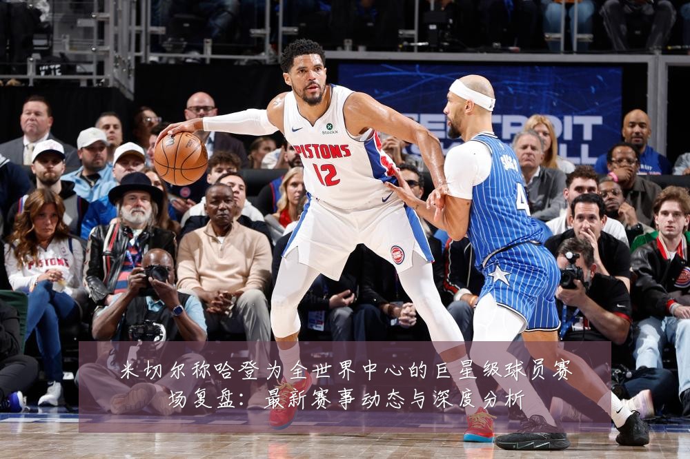 米切尔称哈登为全世界中心的巨星级球员赛场复盘:最新赛事动态与深度分析