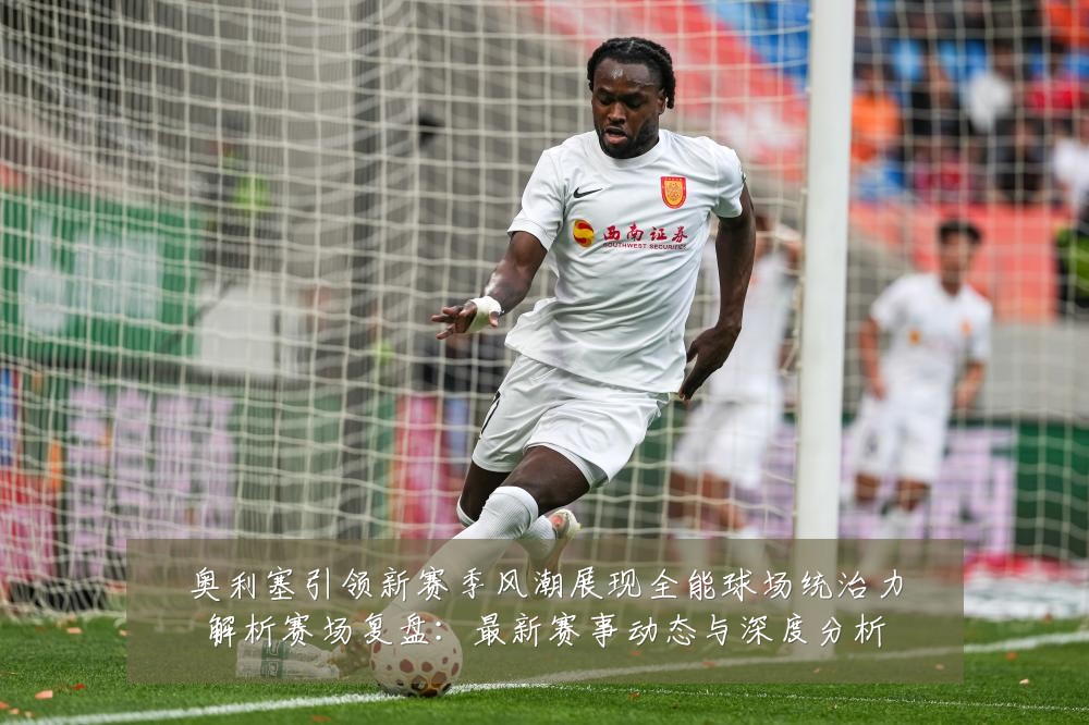 奥利塞引领新赛季风潮展现全能球场统治力解析赛场复盘:最新赛事动态与深度分析