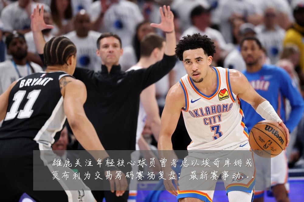 雄鹿关注年轻核心球员曾考虑以埃奇库姆或莫布利为交易筹码赛场复盘：最新赛事动态与深度分析