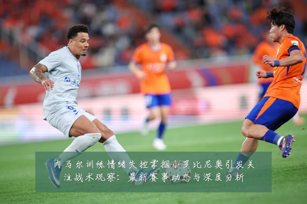 内马尔训练情绪失控掌掴小罗比尼奥引发关注战术观察：最新赛事动态与深度分析
